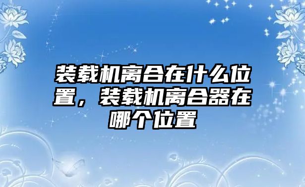 裝載機離合在什么位置，裝載機離合器在哪個位置