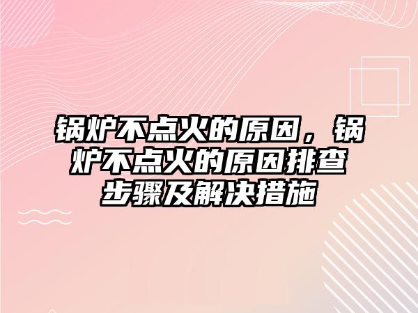 鍋爐不點火的原因，鍋爐不點火的原因排查步驟及解決措施