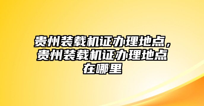 貴州裝載機證辦理地點，貴州裝載機證辦理地點在哪里