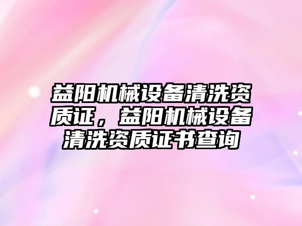 益陽機械設備清洗資質(zhì)證，益陽機械設備清洗資質(zhì)證書查詢