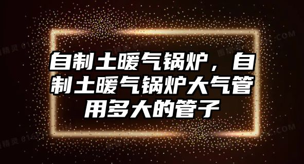 自制土暖氣鍋爐，自制土暖氣鍋爐大氣管用多大的管子