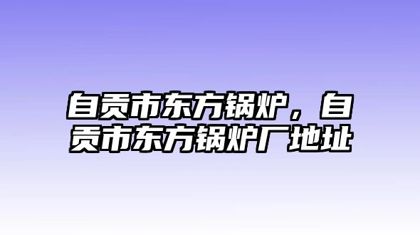 自貢市東方鍋爐，自貢市東方鍋爐廠地址