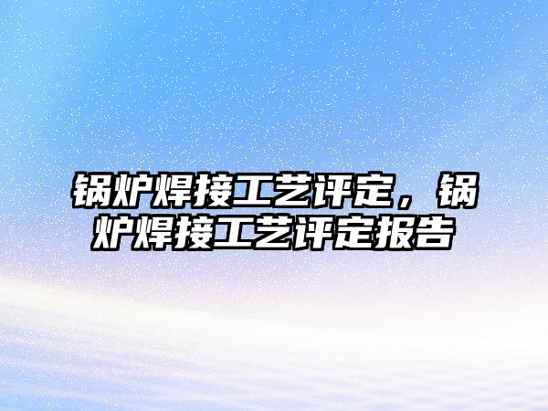 鍋爐焊接工藝評定，鍋爐焊接工藝評定報告