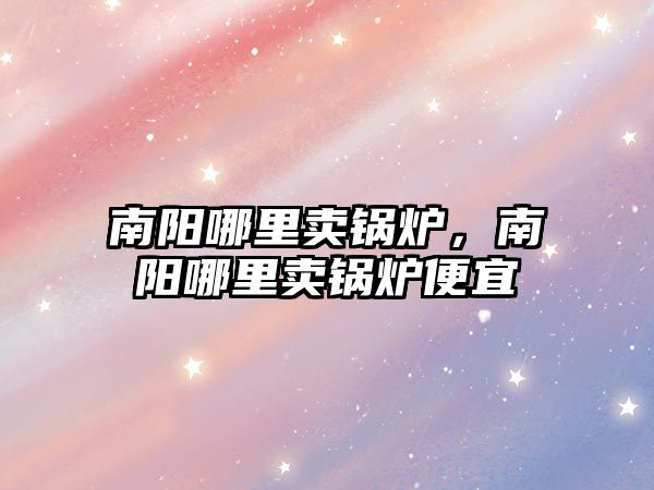 南陽哪里賣鍋爐，南陽哪里賣鍋爐便宜