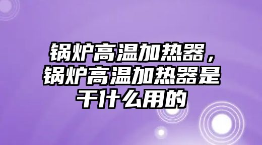 鍋爐高溫加熱器，鍋爐高溫加熱器是干什么用的