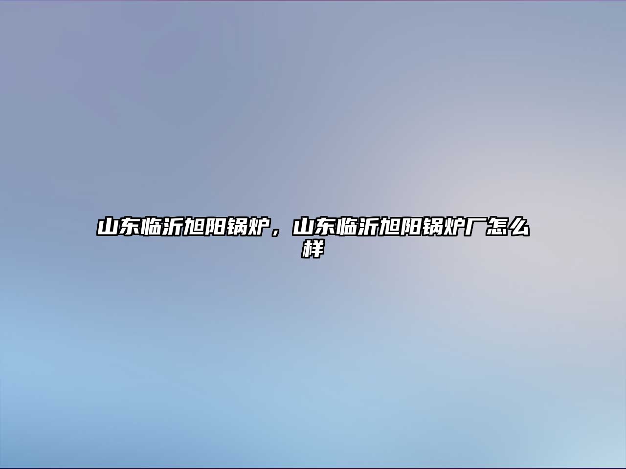 山東臨沂旭陽鍋爐，山東臨沂旭陽鍋爐廠怎么樣