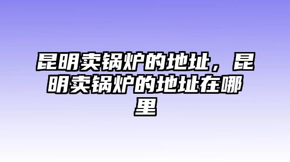 昆明賣鍋爐的地址，昆明賣鍋爐的地址在哪里