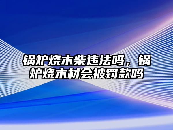 鍋爐燒木柴違法嗎，鍋爐燒木材會被罰款嗎