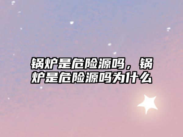 鍋爐是危險(xiǎn)源嗎，鍋爐是危險(xiǎn)源嗎為什么