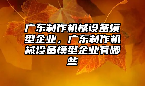 廣東制作機械設(shè)備模型企業(yè)，廣東制作機械設(shè)備模型企業(yè)有哪些