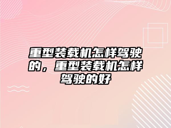 重型裝載機怎樣駕駛的，重型裝載機怎樣駕駛的好