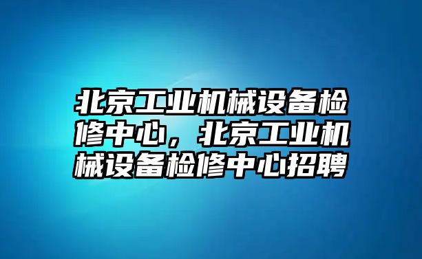 北京工業(yè)機(jī)械設(shè)備檢修中心，北京工業(yè)機(jī)械設(shè)備檢修中心招聘