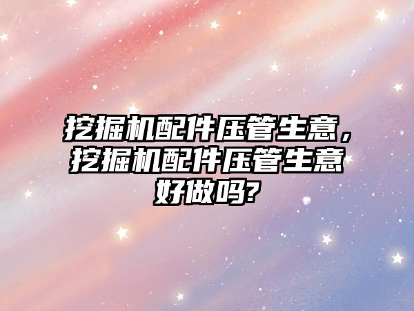 挖掘機配件壓管生意，挖掘機配件壓管生意好做嗎?