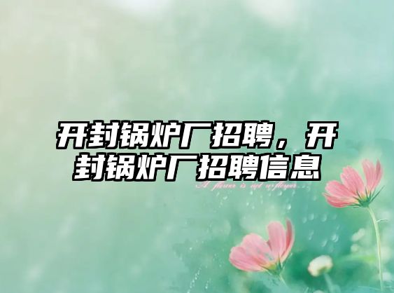 開封鍋爐廠招聘，開封鍋爐廠招聘信息