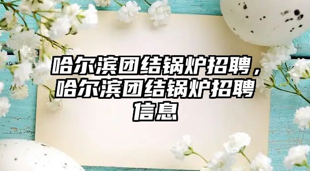 哈爾濱團結(jié)鍋爐招聘，哈爾濱團結(jié)鍋爐招聘信息