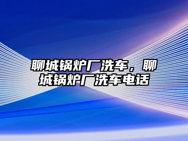 聊城鍋爐廠洗車，聊城鍋爐廠洗車電話