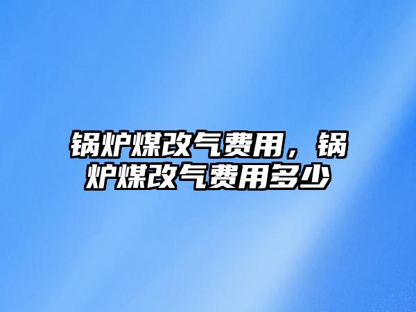 鍋爐煤改氣費用，鍋爐煤改氣費用多少