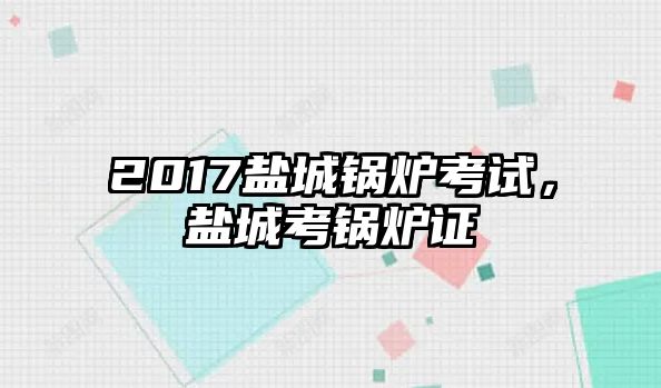 2017鹽城鍋爐考試，鹽城考鍋爐證