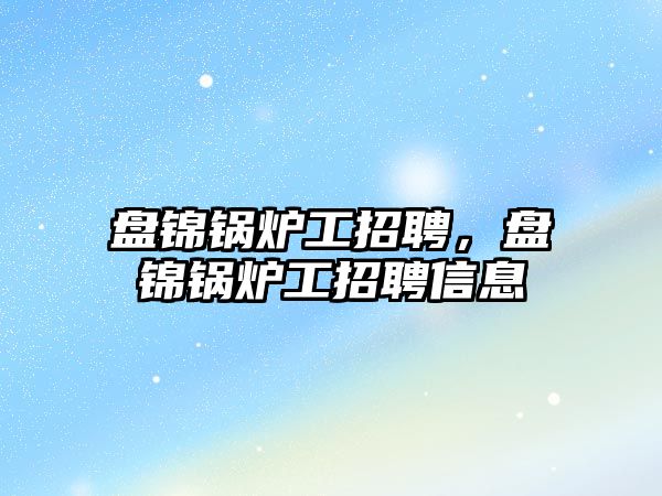 盤錦鍋爐工招聘，盤錦鍋爐工招聘信息