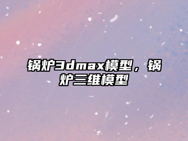 鍋爐3dmax模型，鍋爐三維模型