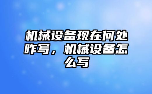 機械設(shè)備現(xiàn)在何處咋寫，機械設(shè)備怎么寫