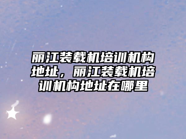 麗江裝載機培訓機構地址，麗江裝載機培訓機構地址在哪里