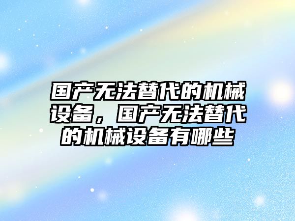 國產無法替代的機械設備，國產無法替代的機械設備有哪些