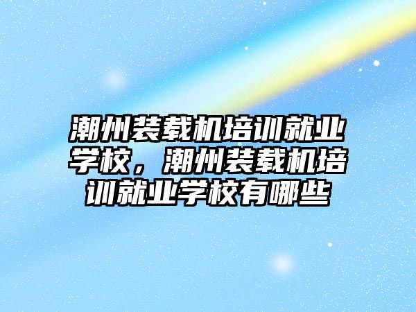 潮州裝載機培訓就業(yè)學校，潮州裝載機培訓就業(yè)學校有哪些