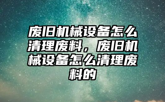 廢舊機械設(shè)備怎么清理廢料，廢舊機械設(shè)備怎么清理廢料的