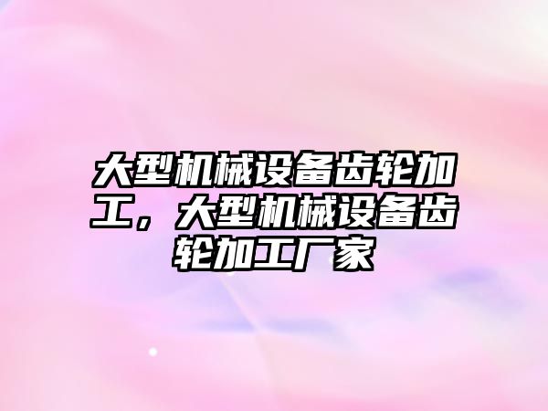 大型機械設(shè)備齒輪加工，大型機械設(shè)備齒輪加工廠家