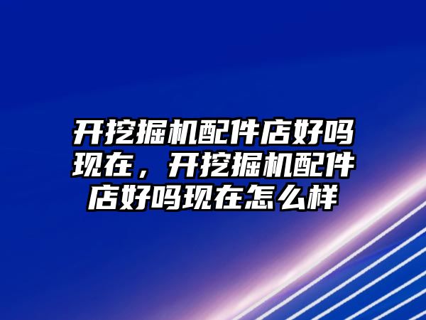 開挖掘機配件店好嗎現(xiàn)在，開挖掘機配件店好嗎現(xiàn)在怎么樣