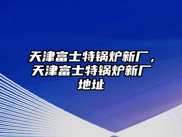 天津富士特鍋爐新廠，天津富士特鍋爐新廠地址