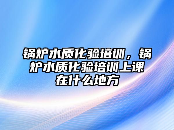 鍋爐水質(zhì)化驗培訓(xùn)，鍋爐水質(zhì)化驗培訓(xùn)上課在什么地方