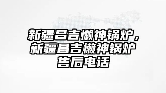 新疆昌吉懶神鍋爐，新疆昌吉懶神鍋爐售后電話