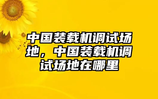 中國(guó)裝載機(jī)調(diào)試場(chǎng)地，中國(guó)裝載機(jī)調(diào)試場(chǎng)地在哪里