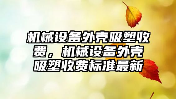 機械設(shè)備外殼吸塑收費，機械設(shè)備外殼吸塑收費標準最新