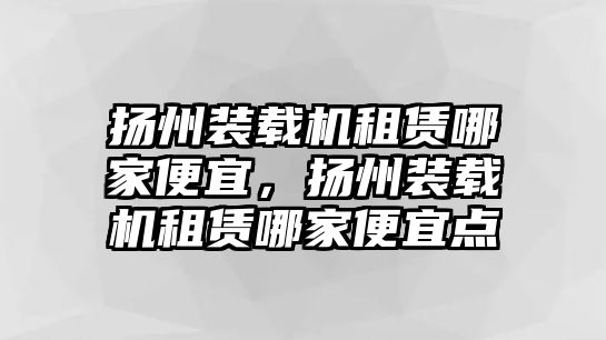 揚(yáng)州裝載機(jī)租賃哪家便宜，揚(yáng)州裝載機(jī)租賃哪家便宜點(diǎn)