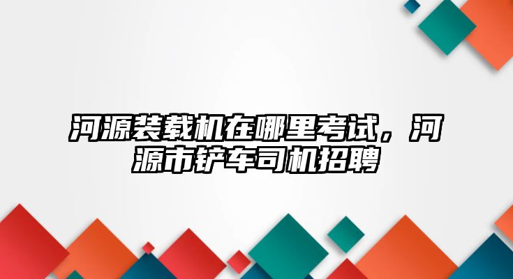 河源裝載機在哪里考試，河源市鏟車司機招聘