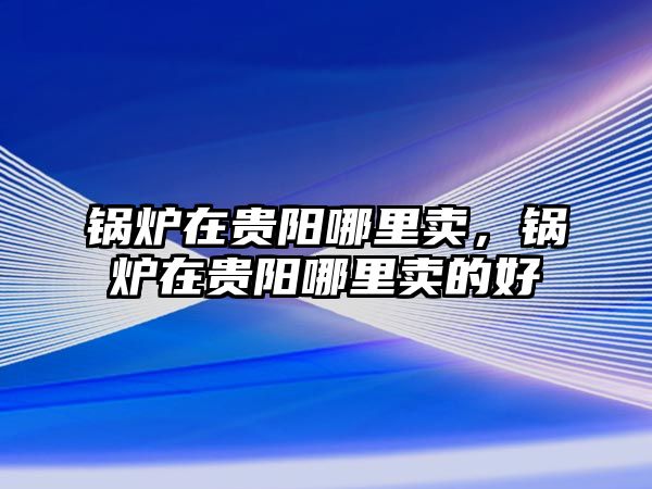 鍋爐在貴陽哪里賣，鍋爐在貴陽哪里賣的好