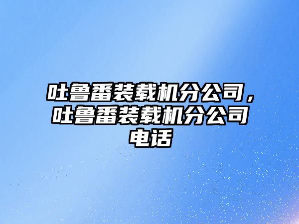 吐魯番裝載機分公司，吐魯番裝載機分公司電話