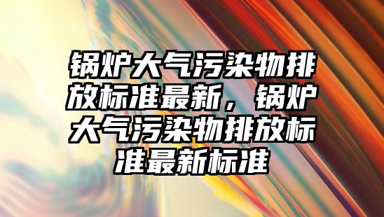 鍋爐大氣污染物排放標準最新，鍋爐大氣污染物排放標準最新標準