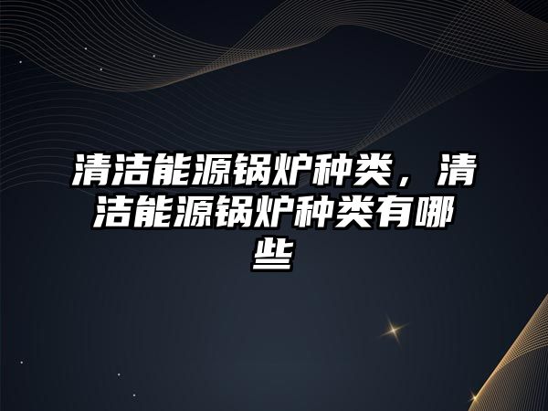 清潔能源鍋爐種類，清潔能源鍋爐種類有哪些