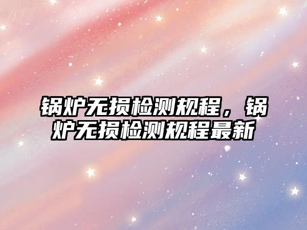 鍋爐無損檢測規(guī)程，鍋爐無損檢測規(guī)程最新