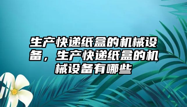 生產快遞紙盒的機械設備，生產快遞紙盒的機械設備有哪些