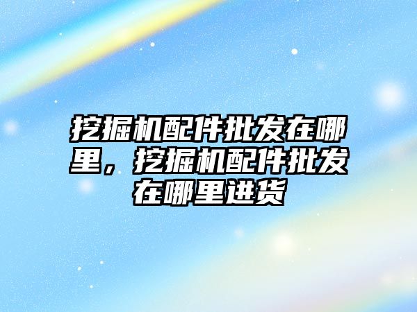 挖掘機配件批發(fā)在哪里，挖掘機配件批發(fā)在哪里進貨