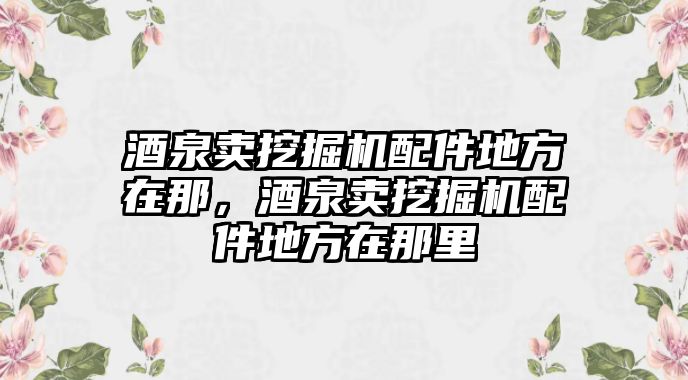 酒泉賣挖掘機(jī)配件地方在那，酒泉賣挖掘機(jī)配件地方在那里