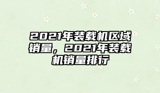 2021年裝載機區(qū)域銷量，2021年裝載機銷量排行