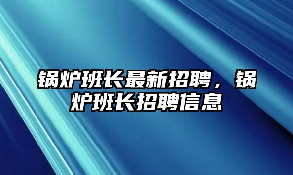 鍋爐班長最新招聘，鍋爐班長招聘信息