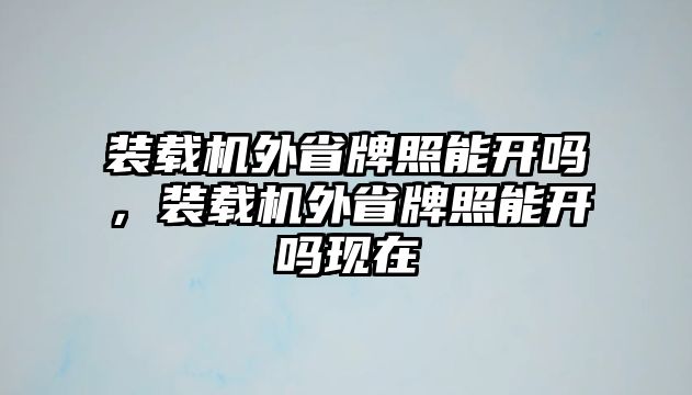 裝載機外省牌照能開嗎，裝載機外省牌照能開嗎現(xiàn)在