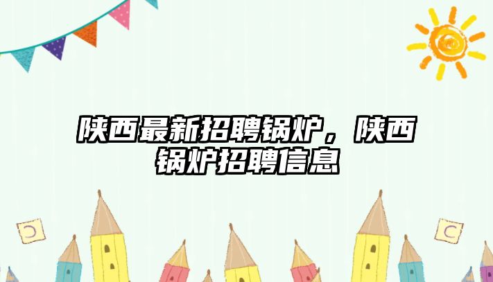 陜西最新招聘鍋爐，陜西鍋爐招聘信息